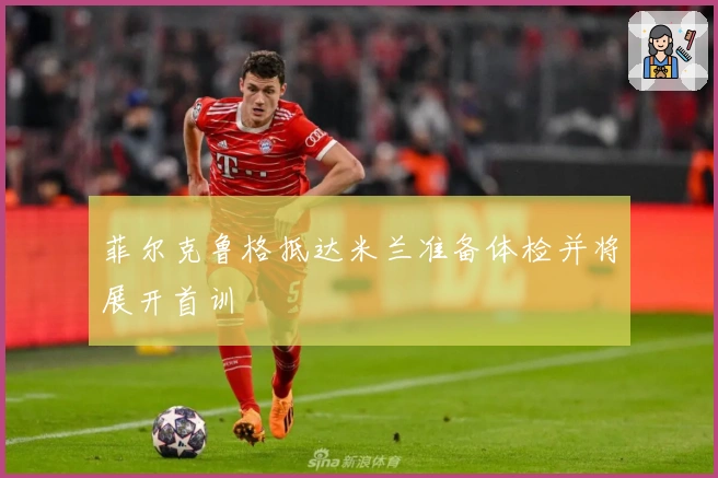 菲尔克鲁格抵达米兰准备体检并将展开首训