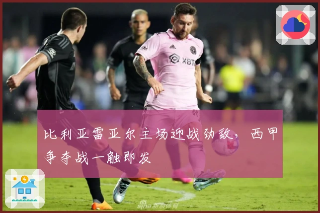 比利亚雷亚尔主场迎战劲敌,西甲争夺战一触即发