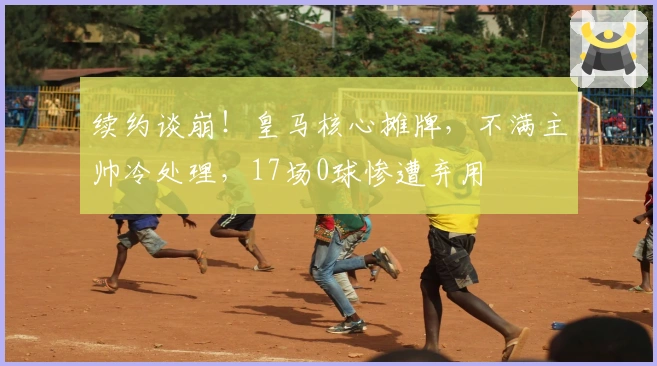 续约谈崩！皇马核心摊牌，不满主帅冷处理，17场0球惨遭弃用