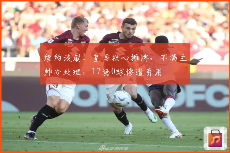 续约谈崩！皇马核心摊牌，不满主帅冷处理，17场0球惨遭弃用