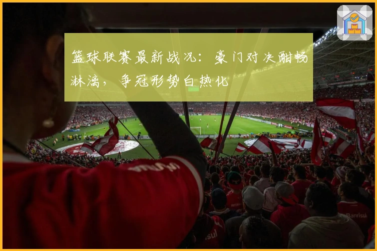 篮球联赛最新战况：豪门对决酣畅淋漓，争冠形势白热化