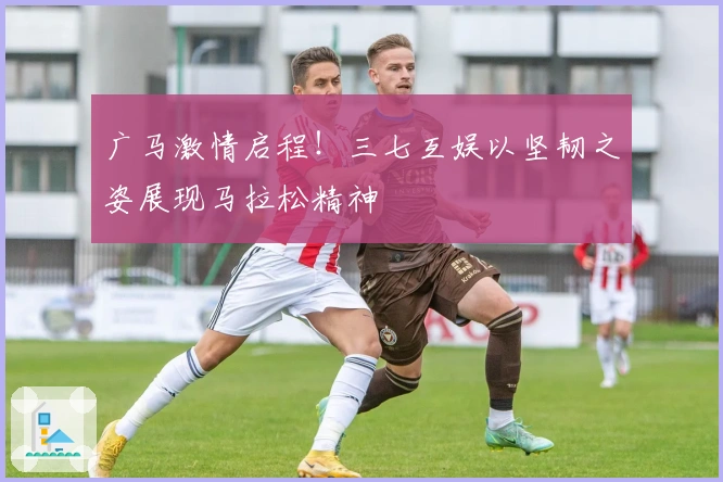 广马激情启程！三七互娱以坚韧之姿展现马拉松精神