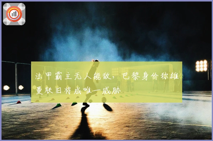 法甲霸主无人能敌，巴黎身价称雄曼联旧将成唯一威胁