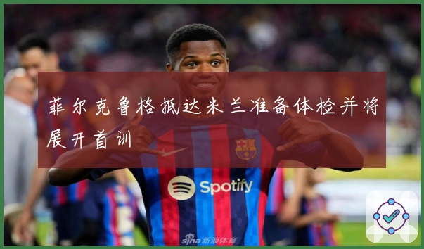 菲尔克鲁格抵达米兰准备体检并将展开首训