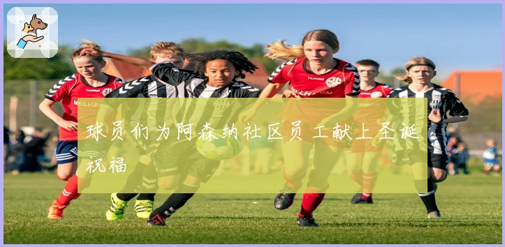 球员们为阿森纳社区员工献上圣诞祝福