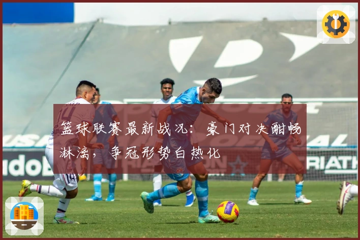 篮球联赛最新战况:豪门对决酣畅淋漓,争冠形势白热化