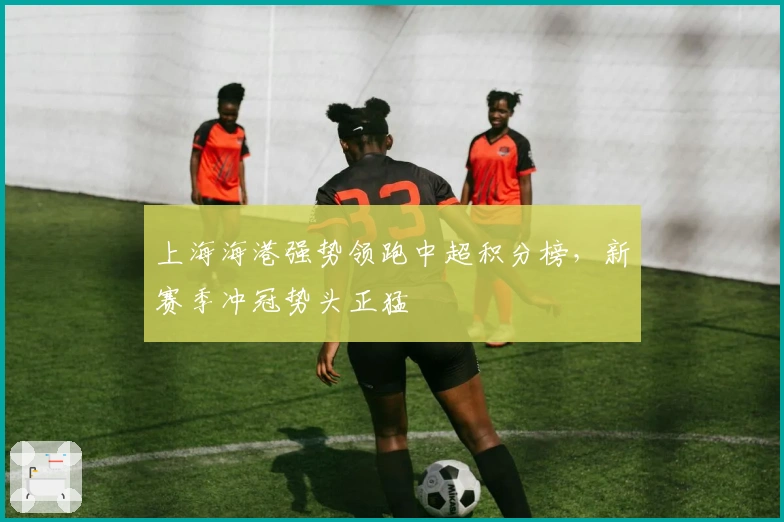 上海海港强势领跑中超积分榜，新赛季冲冠势头正猛