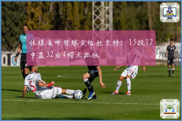 休媒高呼将球交给杜兰特：15投12中轰32分4帽太孤独